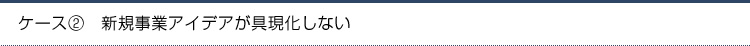 ケース2.新規事業アイデアが具現化しない