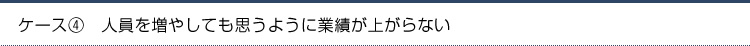 ケース4.人員を増やしても思うように業績が上がらない