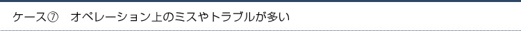 ケース7.オペレーション上のミスやトラブルが多い